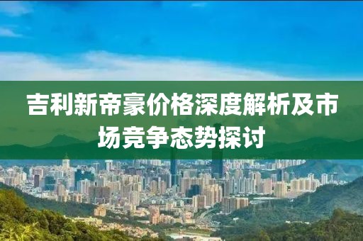 吉利新帝豪價(jià)格深度解析及市場(chǎng)競(jìng)爭(zhēng)態(tài)勢(shì)探討