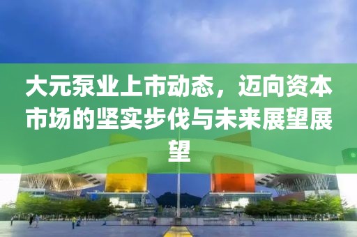 大元泵業(yè)上市動(dòng)態(tài)，邁向資本市場的堅(jiān)實(shí)步伐與未來展望展望