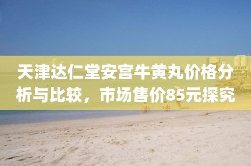 天津達(dá)仁堂安宮牛黃丸價格分析與比較，市場售價85元探究