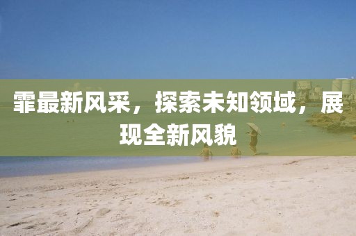 霏最新風(fēng)采，探索未知領(lǐng)域，展現(xiàn)全新風(fēng)貌