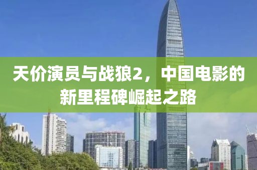天價(jià)演員與戰(zhàn)狼2，中國電影的新里程碑崛起之路