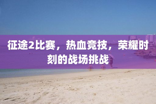 征途2比賽，熱血競(jìng)技，榮耀時(shí)刻的戰(zhàn)場(chǎng)挑戰(zhàn)