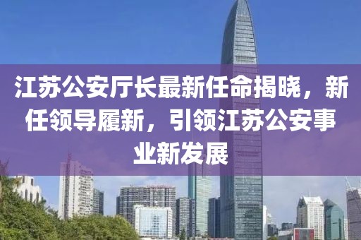 江蘇公安廳長(zhǎng)最新任命揭曉，新任領(lǐng)導(dǎo)履新，引領(lǐng)江蘇公安事業(yè)新發(fā)展