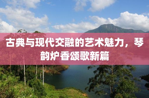 古典與現(xiàn)代交融的藝術(shù)魅力，琴韻爐香頌歌新篇