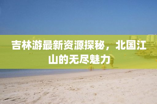 吉林游最新資源探秘，北國江山的無盡魅力