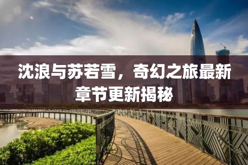 沈浪與蘇若雪，奇幻之旅最新章節(jié)更新揭秘