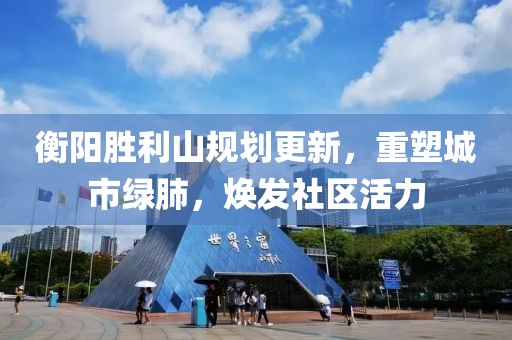 衡陽勝利山規(guī)劃更新，重塑城市綠肺，煥發(fā)社區(qū)活力