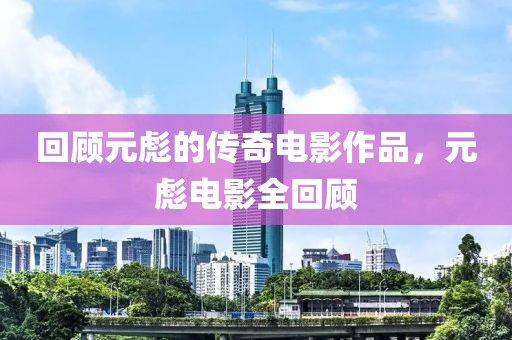 回顧元彪的傳奇電影作品，元彪電影全回顧
