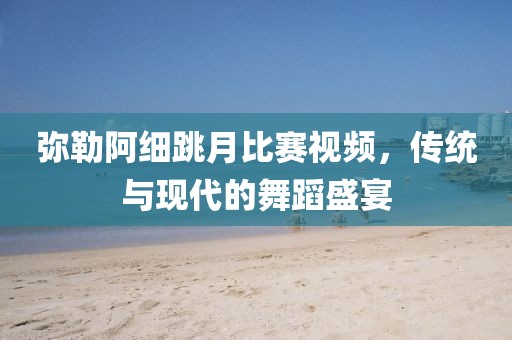 彌勒阿細(xì)跳月比賽視頻，傳統(tǒng)與現(xiàn)代的舞蹈盛宴