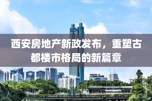 西安房地產(chǎn)新政發(fā)布，重塑古都樓市格局的新篇章