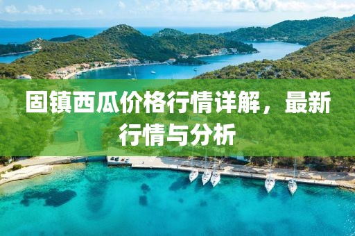 固鎮(zhèn)西瓜價格行情詳解，最新行情與分析