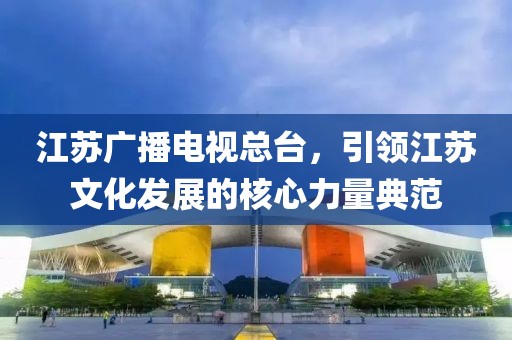 江蘇廣播電視總臺(tái)，引領(lǐng)江蘇文化發(fā)展的核心力量典范