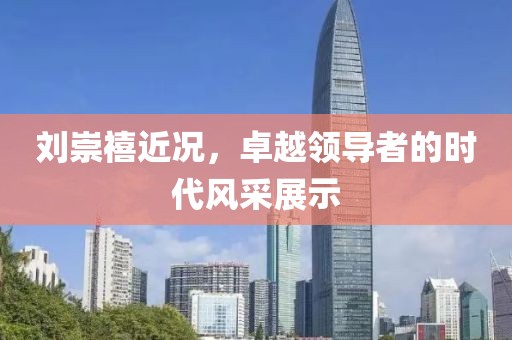 劉崇禧近況，卓越領導者的時代風采展示