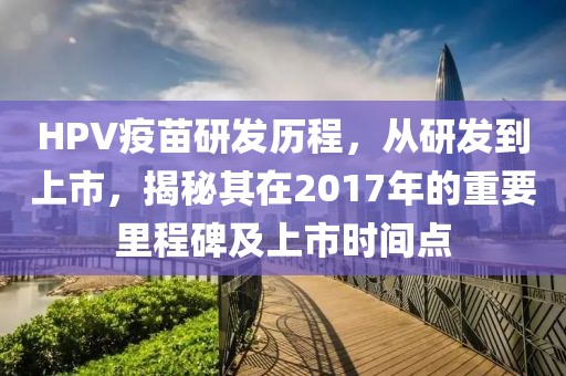 HPV疫苗研發(fā)歷程，從研發(fā)到上市，揭秘其在2017年的重要里程碑及上市時(shí)間點(diǎn)