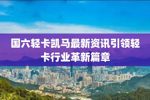 國六輕卡凱馬最新資訊引領(lǐng)輕卡行業(yè)革新篇章