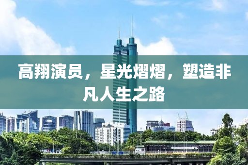 高翔演員，星光熠熠，塑造非凡人生之路