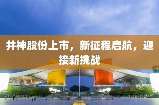 井神股份上市，新征程啟航，迎接新挑戰(zhàn)