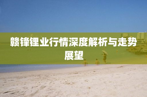 贛鋒鋰業(yè)行情深度解析與走勢展望