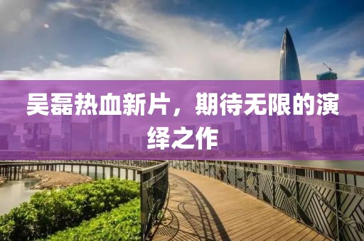 吳磊熱血新片，期待無(wú)限的演繹之作