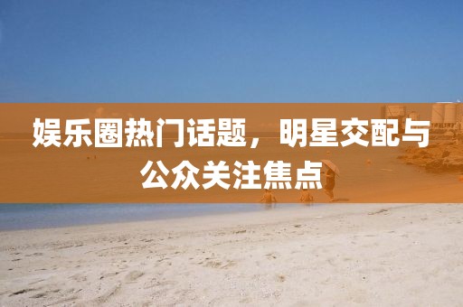 娛樂圈熱門話題，明星交配與公眾關注焦點