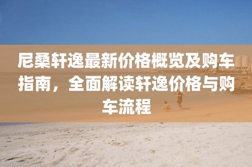 尼桑軒逸最新價格概覽及購車指南，全面解讀軒逸價格與購車流程