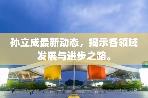孫立成最新動態(tài)，揭示各領(lǐng)域發(fā)展與進(jìn)步之路。