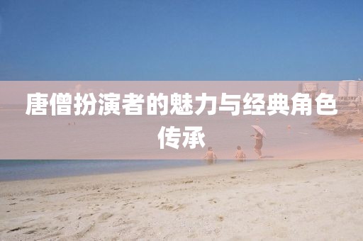 唐僧扮演者的魅力與經(jīng)典角色傳承