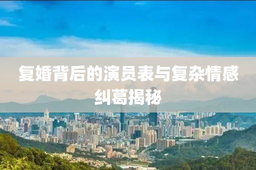 復(fù)婚背后的演員表與復(fù)雜情感糾葛揭秘