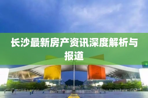 長沙最新房產資訊深度解析與報道