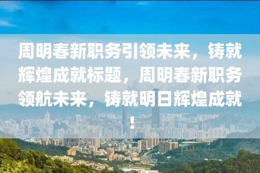 周明春新職務引領未來，鑄就輝煌成就標題，周明春新職務領航未來，鑄就明日輝煌成就！