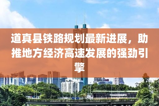 道真縣鐵路規(guī)劃最新進(jìn)展，助推地方經(jīng)濟(jì)高速發(fā)展的強(qiáng)勁引擎