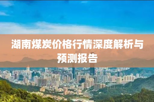 湖南煤炭價格行情深度解析與預測報告