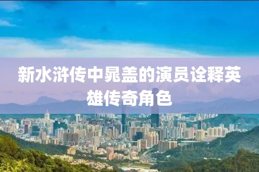 新水滸傳中晁蓋的演員詮釋英雄傳奇角色