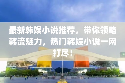 最新韓娛小說推薦，帶你領略韓流魅力，熱門韓娛小說一網(wǎng)打盡！
