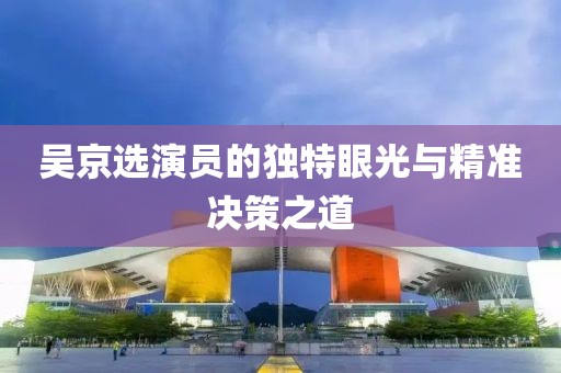 吳京選演員的獨(dú)特眼光與精準(zhǔn)決策之道