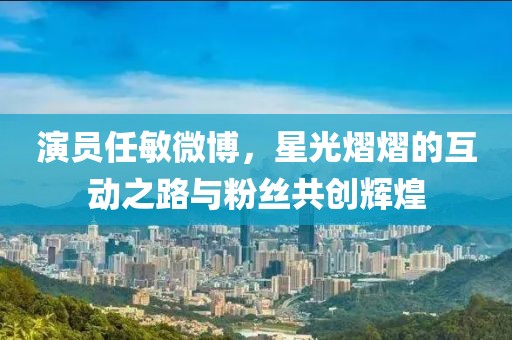 演員任敏微博，星光熠熠的互動之路與粉絲共創(chuàng)輝煌