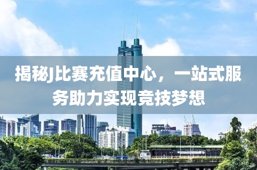 揭秘J比賽充值中心，一站式服務(wù)助力實現(xiàn)競技夢想