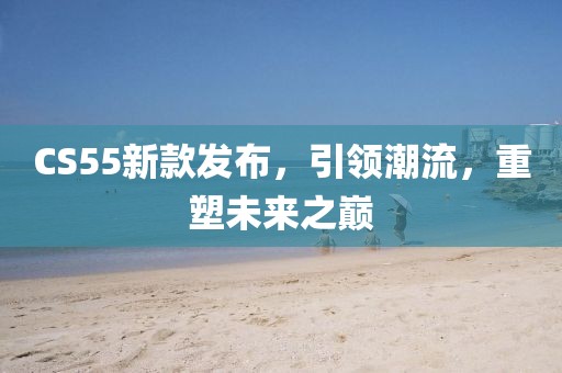 CS55新款發(fā)布，引領(lǐng)潮流，重塑未來之巔