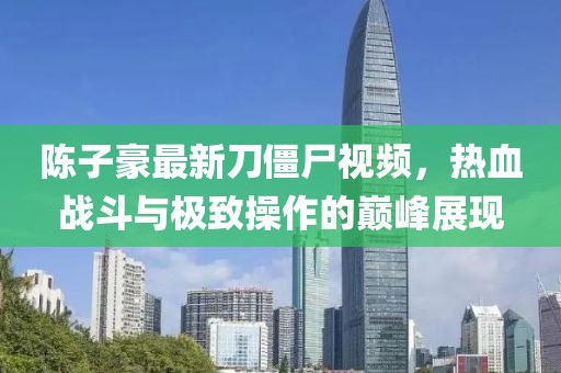 陳子豪最新刀僵尸視頻，熱血戰(zhàn)斗與極致操作的巔峰展現(xiàn)