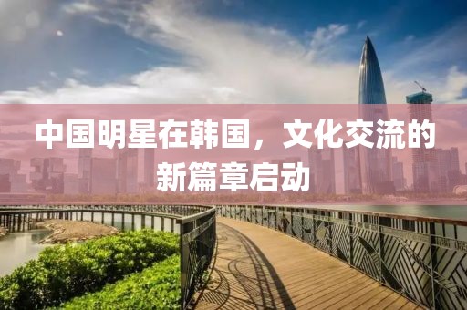 中國明星在韓國，文化交流的新篇章啟動