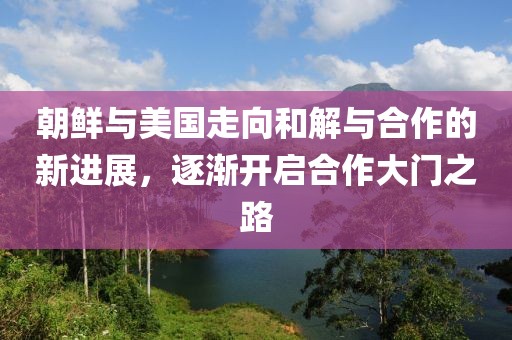 朝鮮與美國走向和解與合作的新進展，逐漸開啟合作大門之路