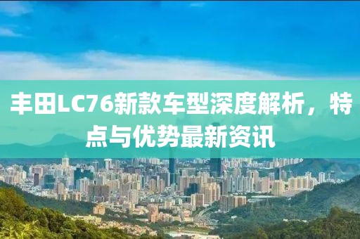 豐田LC76新款車型深度解析，特點與優(yōu)勢最新資訊