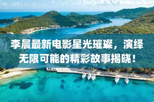 李晨最新電影星光璀璨，演繹無限可能的精彩故事揭曉！