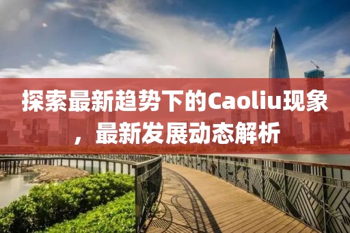 探索最新趨勢下的Caoliu現(xiàn)象，最新發(fā)展動態(tài)解析