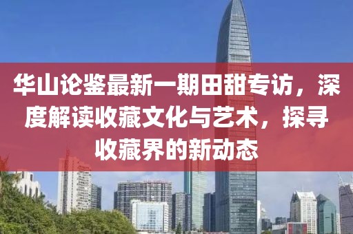 華山論鑒最新一期田甜專訪，深度解讀收藏文化與藝術(shù)，探尋收藏界的新動(dòng)態(tài)