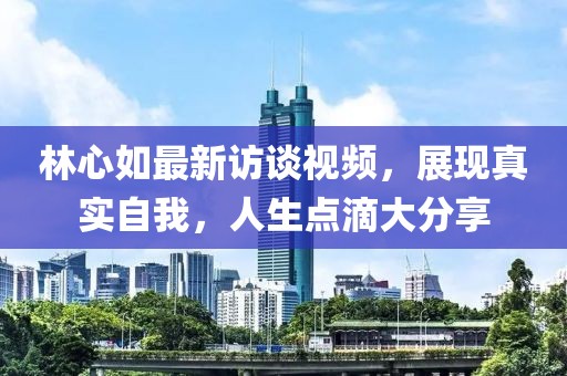 林心如最新訪談視頻，展現(xiàn)真實(shí)自我，人生點(diǎn)滴大分享
