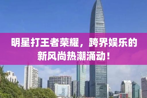 明星打王者榮耀，跨界娛樂的新風尚熱潮涌動！