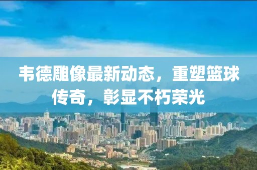 韋德雕像最新動(dòng)態(tài)，重塑籃球傳奇，彰顯不朽榮光