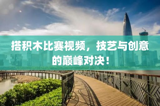 搭積木比賽視頻，技藝與創(chuàng)意的巔峰對決！