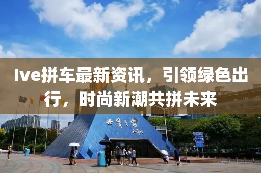 Ive拼車最新資訊，引領(lǐng)綠色出行，時(shí)尚新潮共拼未來